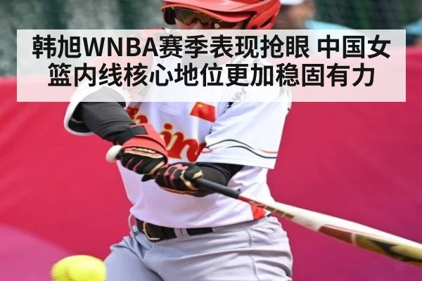 韩旭WNBA赛季表现抢眼 中国女篮内线核心地位更加稳固有力